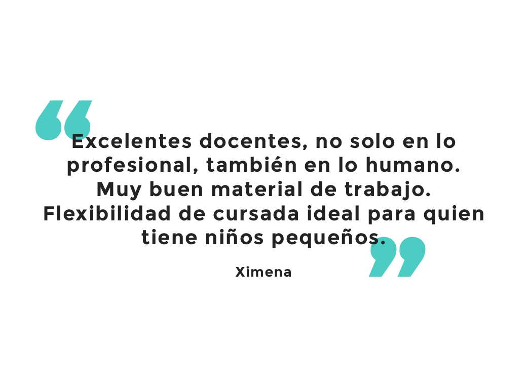 Testimonio: Excelentes docentes, no solo en lo profesional, también en lo humano. Muy buen material de trabajo. Flexibilidad de cursada ideal para quien tiene niños pequeños. Ximena.