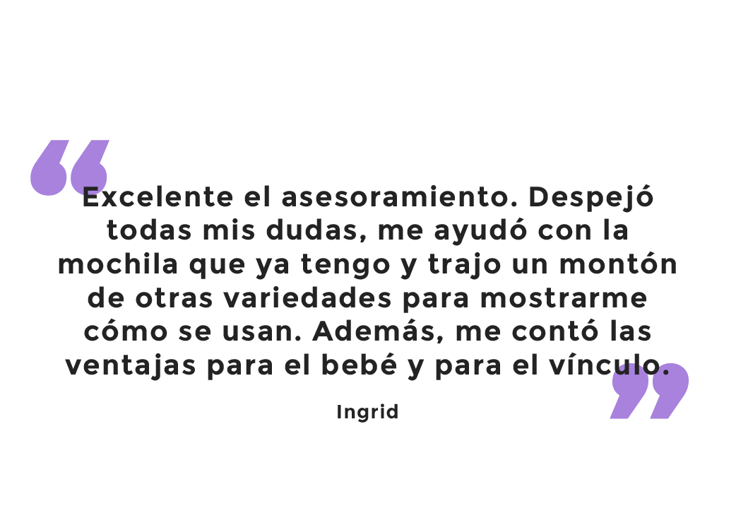 Testimonio: Excelente el asesoramiento. Despejó todas mis dudas, me ayudó con la mochila que ya tengo y trajo un montón de otras variedades para mostrarme cómo se usan. Además, me contó las ventajas para el bebé y para el vínculo. Ingrid.