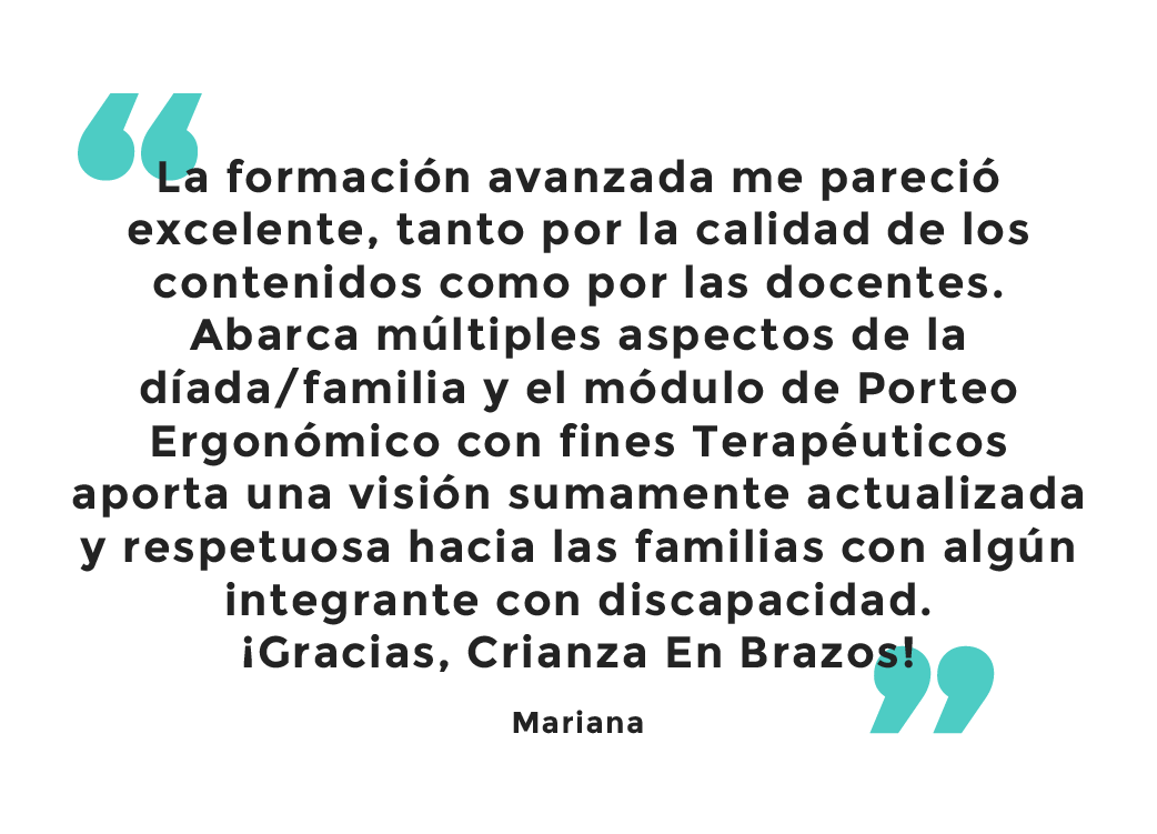 Testimonio: La formación avanzada me pareció excelente, tanto por la calidad de los contenidos como por las docentes. Abarca múltiples aspectos de la díada o familia y el módulo de porteo ergonómico con fines terapéuticos aporta una visión sumamente actualizada y respetuosa hacia las familias con algún integrante con discapacidad. ¡Gracias, Crianza en Brazos! Mariana.