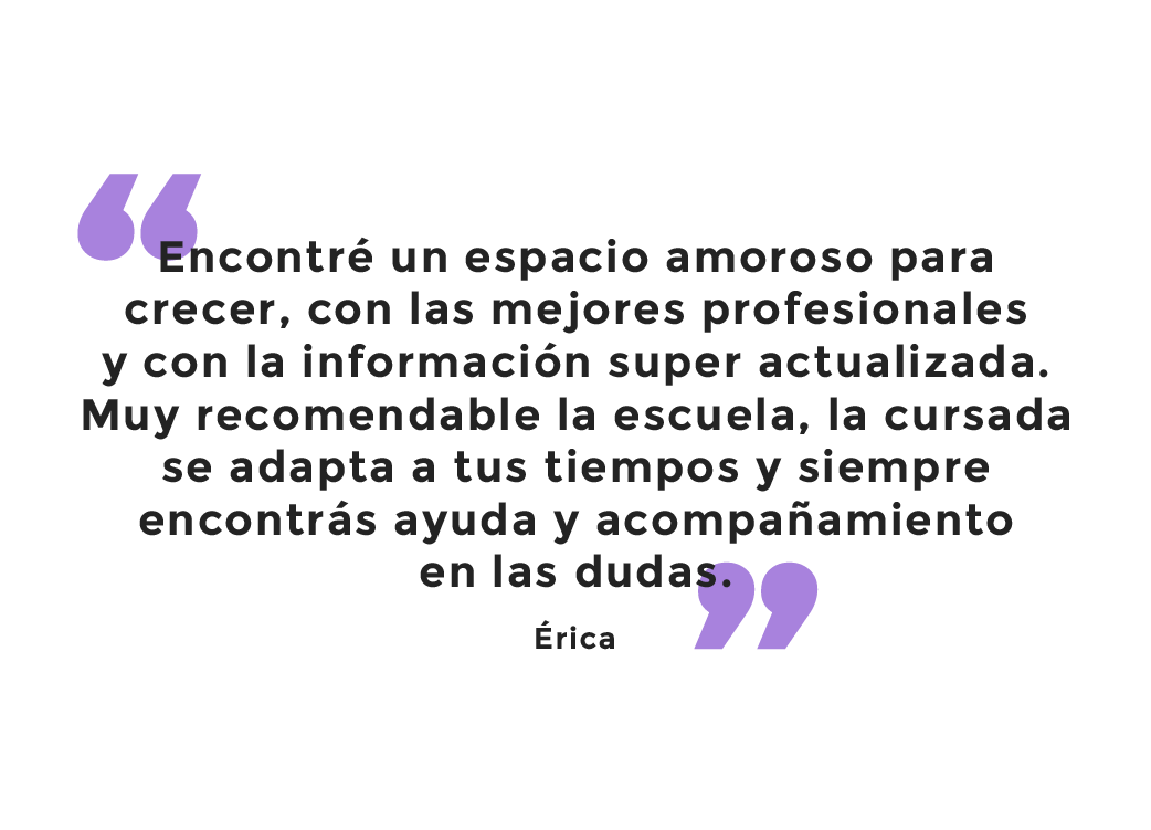 Testimonio: Encontré un espacio amoroso para crecer, con las mejores profesionales y con la información súper actualizada. Muy recomendable la escuela, la cursada se adapta a tus tiempos y siempre encontrás ayuda y acompañamiento en las dudas. Érica.